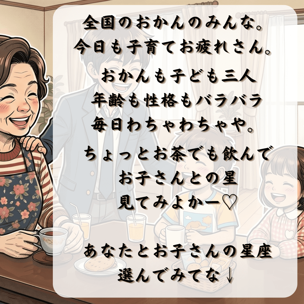 全国のおかんのみんな、今日も子育てお疲れさん。おかんも子ども三人、年齢も性格もバラバラ、毎日わちゃわちゃや。ちょっとお茶でも飲んで、お子さんとの星見てみよか〜♡ あなたとお子さんの星座、選んでみてな